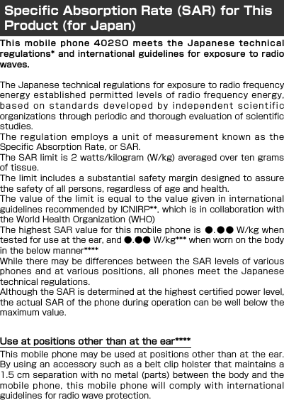 This mobile phone 402SO meets the Japanese technicalregulations* and international guidelines for exposure to radiowaves.The Japanese technical regulations for exposure to radio frequencyenergy established permitted levels of radio frequency energy,based on standards developed by independent scientificorganizations through periodic and thorough evaluation of scientificstudies.The regulation employs a unit of measurement known as theSpecific Absorption Rate, or SAR.The SAR limit is 2 watts/kilogram (W/kg) averaged over ten gramsof tissue.The limit includes a substantial safety margin designed to assurethe safety of all persons, regardless of age and health.The value of the limit is equal to the value given in internationalguidelines recommended by ICNIRP**, which is in collaboration withthe World Health Organization (WHO)The highest SAR value for this mobile phone is  ●. ●● W/kg whentested for use at the ear, and ●.●● W/kg*** when worn on the bodyin the below manner**** While there may be differences between the SAR levels of variousphones and at various positions, all phones meet the Japanesetechnical regulations.Although the SAR is determined at the highest certified power level,the actual SAR of the phone during operation can be well below themaximum value.Use at positions other than at the ear****This mobile phone may be used at positions other than at the ear.By using an accessory such as a belt clip holster that maintains a1.5 cm separation with no metal (parts) between the body and themobile phone, this mobile phone will comply with internationalguidelines for radio wave protection.Specific Absorption Rate (SAR) for This Product (for Japan)