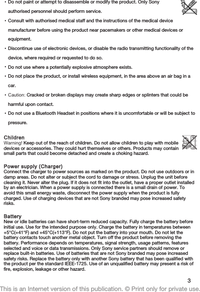 •Do not paint or attempt to disassemble or modify the product. Only Sonyauthorised personnel should perform service.•Consult with authorised medical staff and the instructions of the medical devicemanufacturer before using the product near pacemakers or other medical devices orequipment.•Discontinue use of electronic devices, or disable the radio transmitting functionality of thedevice, where required or requested to do so.•Do not use where a potentially explosive atmosphere exists.•Do not place the product, or install wireless equipment, in the area above an air bag in acar.•Caution: Cracked or broken displays may create sharp edges or splinters that could beharmful upon contact.•Do not use a Bluetooth Headset in positions where it is uncomfortable or will be subject topressure.ChildrenWarning! Keep out of the reach of children. Do not allow children to play with mobiledevices or accessories. They could hurt themselves or others. Products may containsmall parts that could become detached and create a choking hazard.Power supply (Charger)Connect the charger to power sources as marked on the product. Do not use outdoors or indamp areas. Do not alter or subject the cord to damage or stress. Unplug the unit beforecleaning it. Never alter the plug. If it does not fit into the outlet, have a proper outlet installedby an electrician. When a power supply is connected there is a small drain of power. Toavoid this small energy waste, disconnect the power supply when the product is fullycharged. Use of charging devices that are not Sony branded may pose increased safetyrisks.BatteryNew or idle batteries can have short-term reduced capacity. Fully charge the battery beforeinitial use. Use for the intended purpose only. Charge the battery in temperatures between+5°C(+41°F) and +45°C(+113°F). Do not put the battery into your mouth. Do not let thebattery contacts touch another metal object. Turn off the product before removing thebattery. Performance depends on temperatures, signal strength, usage patterns, featuresselected and voice or data transmissions. Only Sony service partners should remove orreplace built-in batteries. Use of batteries that are not Sony branded may pose increasedsafety risks. Replace the battery only with another Sony battery that has been qualified withthe product per the standard IEEE-1725. Use of an unqualified battery may present a risk offire, explosion, leakage or other hazard.3This is an Internet version of this publication. © Print only for private use.