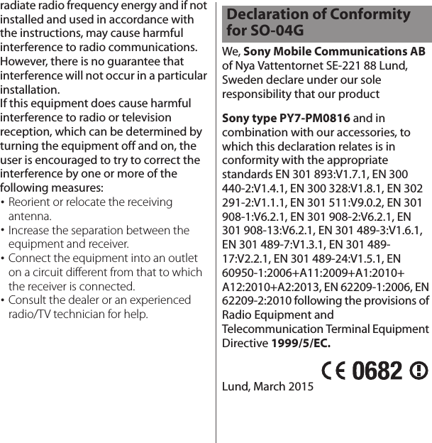 radiate radio frequency energy and if not installed and used in accordance with the instructions, may cause harmful interference to radio communications. However, there is no guarantee that interference will not occur in a particular installation.If this equipment does cause harmful interference to radio or television reception, which can be determined by turning the equipment off and on, the user is encouraged to try to correct the interference by one or more of the following measures:･Reorient or relocate the receiving antenna.･Increase the separation between the equipment and receiver.･Connect the equipment into an outlet on a circuit different from that to which the receiver is connected.･Consult the dealer or an experienced radio/TV technician for help.We, Sony Mobile Communications AB of Nya Vattentornet SE-221 88 Lund, Sweden declare under our sole responsibility that our productSony type PY7-PM0816 and in combination with our accessories, to which this declaration relates is in conformity with the appropriate standards EN 301 893:V1.7.1, EN 300 440-2:V1.4.1, EN 300 328:V1.8.1, EN 302 291-2:V1.1.1, EN 301 511:V9.0.2, EN 301 908-1:V6.2.1, EN 301 908-2:V6.2.1, EN 301 908-13:V6.2.1, EN 301 489-3:V1.6.1, EN 301 489-7:V1.3.1, EN 301 489-17:V2.2.1, EN 301 489-24:V1.5.1, EN 60950-1:2006+A11:2009+A1:2010+A12:2010+A2:2013, EN 62209-1:2006, EN 62209-2:2010 following the provisions of Radio Equipment and Telecommunication Terminal Equipment Directive 1999/5/EC.Lund, March 2015Declaration of Conformity for SO-04G