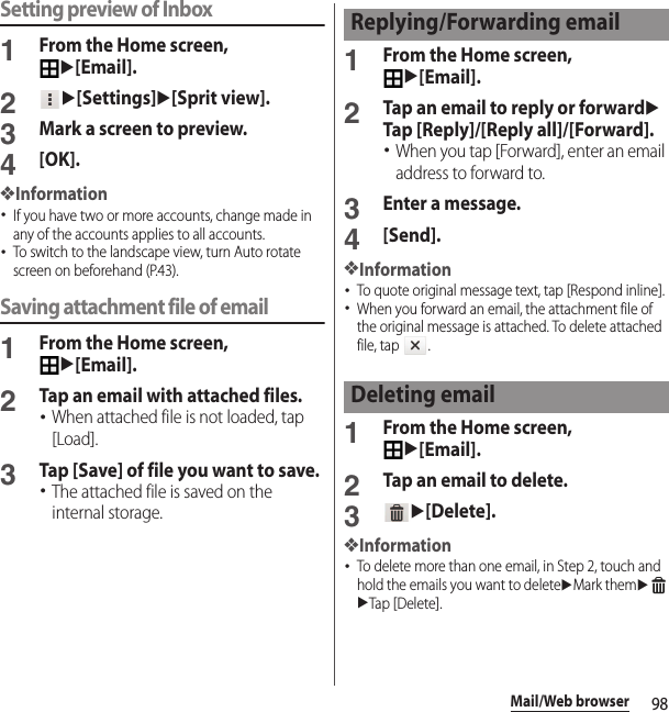 98Mail/Web browserSetting preview of Inbox1From the Home screen, u[Email].2u[Settings]u[Sprit view].3Mark a screen to preview.4[OK].❖Information･If you have two or more accounts, change made in any of the accounts applies to all accounts.･To switch to the landscape view, turn Auto rotate screen on beforehand (P.43).Saving attachment file of email1From the Home screen, u[Email].2Tap an email with attached files.･When attached file is not loaded, tap [Load].3Tap [Save] of file you want to save.･The attached file is saved on the internal storage.1From the Home screen, u[Email].2Tap an email to reply or forwarduTap [Reply]/[Reply all]/[Forward].･When you tap [Forward], enter an email address to forward to.3Enter a message.4[Send].❖Information･To quote original message text, tap [Respond inline].･When you forward an email, the attachment file of the original message is attached. To delete attached file, tap  .1From the Home screen, u[Email].2Tap an email to delete.3u[Delete].❖Information･To delete more than one email, in Step 2, touch and hold the emails you want to deleteuMark themuuTap [Delete].Replying/Forwarding emailDeleting email