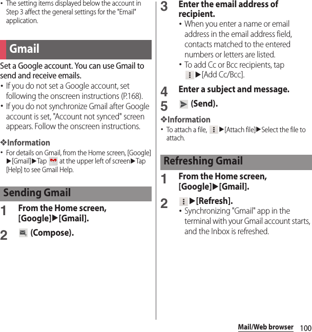 100Mail/Web browser･The setting items displayed below the account in Step 3 affect the general settings for the &quot;Email&quot; application.Set a Google account. You can use Gmail to send and receive emails.･If you do not set a Google account, set following the onscreen instructions (P.168).･If you do not synchronize Gmail after Google account is set, &quot;Account not synced&quot; screen appears. Follow the onscreen instructions.❖Information･For details on Gmail, from the Home screen, [Google]u[Gmail]uTap   at the upper left of screenuTap [Help] to see Gmail Help.1From the Home screen, [Google]u[Gmail].2 (Compose).3Enter the email address of recipient.･When you enter a name or email address in the email address field, contacts matched to the entered numbers or letters are listed.･To add Cc or Bcc recipients, tap u[Add Cc/Bcc].4Enter a subject and message.5 (Send).❖Information･To attach a file, u[Attach file]uSelect the file to attach.1From the Home screen, [Google]u[Gmail].2u[Refresh].･Synchronizing &quot;Gmail&quot; app in the terminal with your Gmail account starts, and the Inbox is refreshed.GmailSending GmailRefreshing Gmail