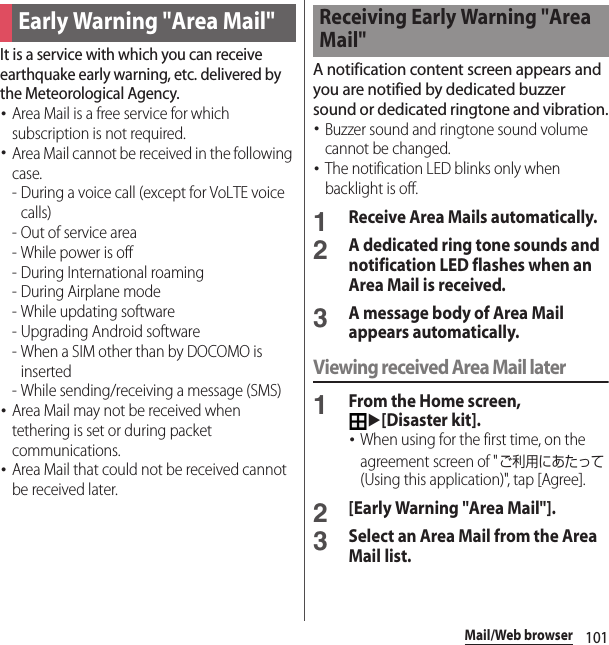 101Mail/Web browserIt is a service with which you can receive earthquake early warning, etc. delivered by the Meteorological Agency.･Area Mail is a free service for which subscription is not required.･Area Mail cannot be received in the following case.- During a voice call (except for VoLTE voice calls)- Out of service area- While power is off- During International roaming-During Airplane mode- While updating software - Upgrading Android software- When a SIM other than by DOCOMO is inserted - While sending/receiving a message (SMS)･Area Mail may not be received when tethering is set or during packet communications.･Area Mail that could not be received cannot be received later.A notification content screen appears and you are notified by dedicated buzzer sound or dedicated ringtone and vibration.･Buzzer sound and ringtone sound volume cannot be changed.･The notification LED blinks only when backlight is off.1Receive Area Mails automatically.2A dedicated ring tone sounds and notification LED flashes when an Area Mail is received.3A message body of Area Mail appears automatically.Viewing received Area Mail later1From the Home screen, u[Disaster kit].･When using for the first time, on the agreement screen of &quot;ご利用にあたって (Using this application)&quot;, tap [Agree].2[Early Warning &quot;Area Mail&quot;].3Select an Area Mail from the Area Mail list.Early Warning &quot;Area Mail&quot;Receiving Early Warning &quot;Area Mail&quot;