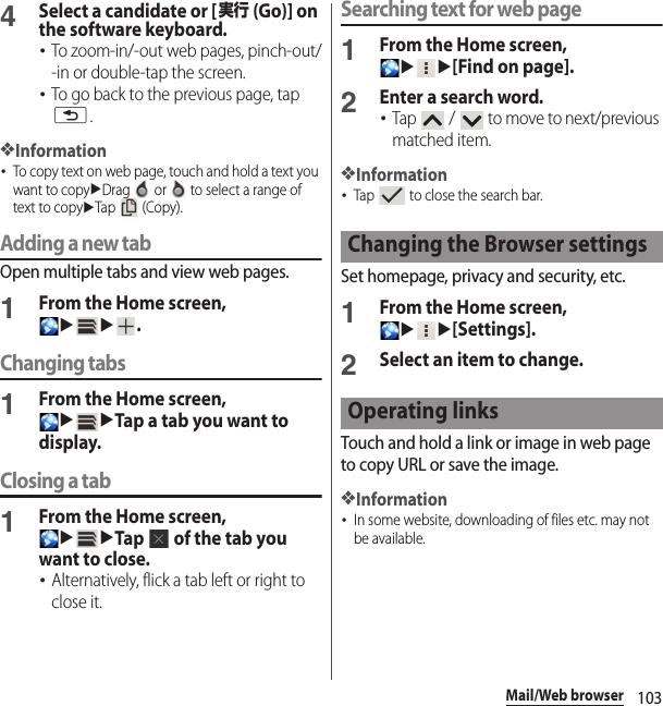 103Mail/Web browser4Select a candidate or [実行 (Go)] on the software keyboard.･To zoom-in/-out web pages, pinch-out/-in or double-tap the screen.･To go back to the previous page, tap x.❖Information･To copy text on web page, touch and hold a text you want to copyuDrag   or   to select a range of text to copyuTap  (Copy).Adding a new tabOpen multiple tabs and view web pages.1From the Home screen, uu.Changing tabs1From the Home screen, uuTap a tab you want to display.Closing a tab1From the Home screen, uuTap   of the tab you want to close.･Alternatively, flick a tab left or right to close it.Searching text for web page1From the Home screen, uu[Find on page].2Enter a search word.･Tap   /   to move to next/previous matched item.❖Information･Tap   to close the search bar.Set homepage, privacy and security, etc.1From the Home screen, uu[Settings].2Select an item to change.Touch and hold a link or image in web page to copy URL or save the image.❖Information･In some website, downloading of files etc. may not be available.Changing the Browser settingsOperating links