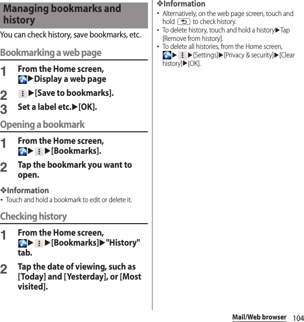 104Mail/Web browserYou can check history, save bookmarks, etc.Bookmarking a web page1From the Home screen, uDisplay a web page2u[Save to bookmarks].3Set a label etc.u[OK].Opening a bookmark1From the Home screen, uu[Bookmarks].2Tap the bookmark you want to open.❖Information･Touch and hold a bookmark to edit or delete it.Checking history1From the Home screen, uu[Bookmarks]u&quot;History&quot; tab.2Tap the date of viewing, such as [Today] and [Yesterday], or [Most visited].❖Information･Alternatively, on the web page screen, touch and hold x to check history.･To delete history, touch and hold a historyuTap [Remove from history].･To delete all histories, from the Home screen, uu[Settings]u[Privacy &amp; security]u[Clear history]u[OK].Managing bookmarks and history