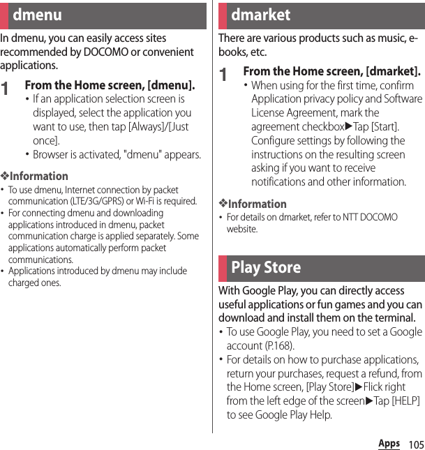 105AppsAppsIn dmenu, you can easily access sites recommended by DOCOMO or convenient applications.1From the Home screen, [dmenu].･If an application selection screen is displayed, select the application you want to use, then tap [Always]/[Just once].･Browser is activated, &quot;dmenu&quot; appears.❖Information･To use dmenu, Internet connection by packet communication (LTE/3G/GPRS) or Wi-Fi is required.･For connecting dmenu and downloading applications introduced in dmenu, packet communication charge is applied separately. Some applications automatically perform packet communications.･Applications introduced by dmenu may include charged ones.There are various products such as music, e-books, etc.1From the Home screen, [dmarket].･When using for the first time, confirm Application privacy policy and Software License Agreement, mark the agreement checkboxuTap [Start]. Configure settings by following the instructions on the resulting screen asking if you want to receive notifications and other information.❖Information･For details on dmarket, refer to NTT DOCOMO website.With Google Play, you can directly access useful applications or fun games and you can download and install them on the terminal.･To use Google Play, you need to set a Google account (P.168).･For details on how to purchase applications, return your purchases, request a refund, from the Home screen, [Play Store]uFlick right from the left edge of the screenuTap [HELP] to see Google Play Help.dmenu dmarketPlay Store