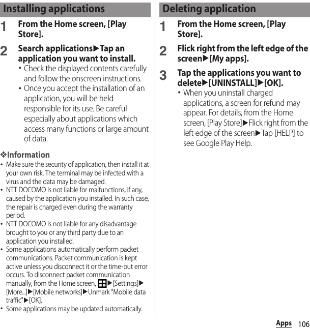 106Apps1From the Home screen, [Play Store].2Search applicationsuTap an application you want to install.･Check the displayed contents carefully and follow the onscreen instructions.･Once you accept the installation of an application, you will be held responsible for its use. Be careful especially about applications which access many functions or large amount of data.❖Information･Make sure the security of application, then install it at your own risk. The terminal may be infected with a virus and the data may be damaged.･NTT DOCOMO is not liable for malfunctions, if any, caused by the application you installed. In such case, the repair is charged even during the warranty period.･NTT DOCOMO is not liable for any disadvantage brought to you or any third party due to an application you installed.･Some applications automatically perform packet communications. Packet communication is kept active unless you disconnect it or the time-out error occurs. To disconnect packet communication manually, from the Home screen, u[Settings]u[More...]u[Mobile networks]uUnmark &quot;Mobile data traffic&quot;u[OK].･Some applications may be updated automatically.1From the Home screen, [Play Store].2Flick right from the left edge of the screenu[My apps].3Tap the applications you want to deleteu[UNINSTALL]u[OK].･When you uninstall charged applications, a screen for refund may appear. For details, from the Home screen, [Play Store]uFlick right from the left edge of the screenuTap [HELP] to see Google Play Help.Installing applications Deleting application