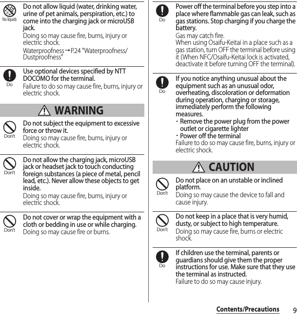 9Contents/PrecautionsDo not allow liquid (water, drinking water, urine of pet animals, perspiration, etc.) to come into the charging jack or microUSB jack.Doing so may cause fire, burns, injury or electric shock.Waterproofness→P.24 &quot;Waterproofness/Dustproofness&quot;Use optional devices specified by NTT DOCOMO for the terminal.Failure to do so may cause fire, burns, injury or electric shock. WARNINGDo not subject the equipment to excessive force or throw it.Doing so may cause fire, burns, injury or electric shock.Do not allow the charging jack, microUSB jack or headset jack to touch conducting foreign substances (a piece of metal, pencil lead, etc.). Never allow these objects to get inside.Doing so may cause fire, burns, injury or electric shock.Do not cover or wrap the equipment with a cloth or bedding in use or while charging.Doing so may cause fire or burns.Power off the terminal before you step into a place where flammable gas can leak, such as gas stations. Stop charging if you charge the battery.Gas may catch fire.When using Osaifu-Keitai in a place such as a gas station, turn OFF the terminal before using it (When NFC/Osaifu-Keitai lock is activated, deactivate it before turning OFF the terminal).If you notice anything unusual about the equipment such as an unusual odor, overheating, discoloration or deformation during operation, charging or storage, immediately perform the following measures.・Remove the power plug from the power outlet or cigarette lighter・Power off the terminalFailure to do so may cause fire, burns, injury or electric shock. CAUTIONDo not place on an unstable or inclined platform.Doing so may cause the device to fall and cause injury.Do not keep in a place that is very humid, dusty, or subject to high temperature.Doing so may cause fire, burns or electric shock.If children use the terminal, parents or guardians should give them the proper instructions for use. Make sure that they use the terminal as instructed.Failure to do so may cause injury.No liquidsDoDon’tDon’tDon’tDoDoDon’tDon’tDo