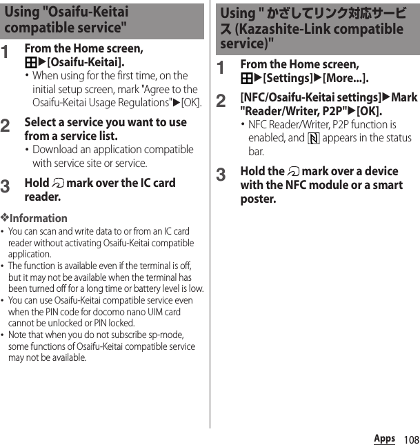 108Apps1From the Home screen, u[Osaifu-Keitai].･When using for the first time, on the initial setup screen, mark &quot;Agree to the Osaifu-Keitai Usage Regulations&quot;u[OK].2Select a service you want to use from a service list.･Download an application compatible with service site or service.3Hold   mark over the IC card reader.❖Information･You can scan and write data to or from an IC card reader without activating Osaifu-Keitai compatible application.･The function is available even if the terminal is off, but it may not be available when the terminal has been turned off for a long time or battery level is low.･You can use Osaifu-Keitai compatible service even when the PIN code for docomo nano UIM card cannot be unlocked or PIN locked.･Note that when you do not subscribe sp-mode, some functions of Osaifu-Keitai compatible service may not be available.1From the Home screen, u[Settings]u[More...].2[NFC/Osaifu-Keitai settings]uMark &quot;Reader/Writer, P2P&quot;u[OK].･NFC Reader/Writer, P2P function is enabled, and   appears in the status bar.3Hold the   mark over a device with the NFC module or a smart poster.Using &quot;Osaifu-Keitai compatible service&quot; Using &quot; かざしてリンク対応サービス (Kazashite-Link compatible service)&quot;