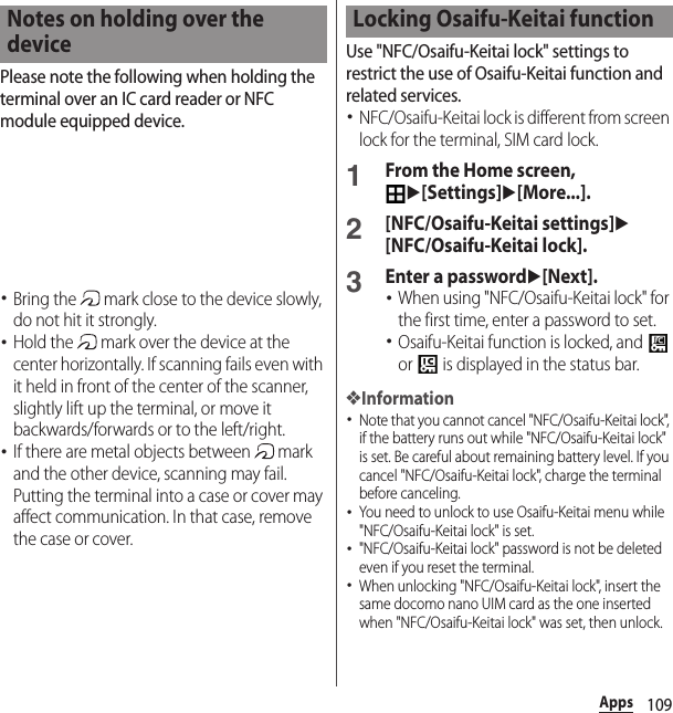 109AppsPlease note the following when holding the terminal over an IC card reader or NFC module equipped device.･Bring the   mark close to the device slowly, do not hit it strongly.･Hold the   mark over the device at the center horizontally. If scanning fails even with it held in front of the center of the scanner, slightly lift up the terminal, or move it backwards/forwards or to the left/right.･If there are metal objects between   mark and the other device, scanning may fail. Putting the terminal into a case or cover may affect communication. In that case, remove the case or cover.Use &quot;NFC/Osaifu-Keitai lock&quot; settings to restrict the use of Osaifu-Keitai function and related services.･NFC/Osaifu-Keitai lock is different from screen lock for the terminal, SIM card lock.1From the Home screen, u[Settings]u[More...].2[NFC/Osaifu-Keitai settings]u[NFC/Osaifu-Keitai lock].3Enter a passwordu[Next].･When using &quot;NFC/Osaifu-Keitai lock&quot; for the first time, enter a password to set.･Osaifu-Keitai function is locked, and   or   is displayed in the status bar.❖Information･Note that you cannot cancel &quot;NFC/Osaifu-Keitai lock&quot;, if the battery runs out while &quot;NFC/Osaifu-Keitai lock&quot; is set. Be careful about remaining battery level. If you cancel &quot;NFC/Osaifu-Keitai lock&quot;, charge the terminal before canceling.･You need to unlock to use Osaifu-Keitai menu while &quot;NFC/Osaifu-Keitai lock&quot; is set.･&quot;NFC/Osaifu-Keitai lock&quot; password is not be deleted even if you reset the terminal.･When unlocking &quot;NFC/Osaifu-Keitai lock&quot;, insert the same docomo nano UIM card as the one inserted when &quot;NFC/Osaifu-Keitai lock&quot; was set, then unlock.Notes on holding over the deviceLocking Osaifu-Keitai function