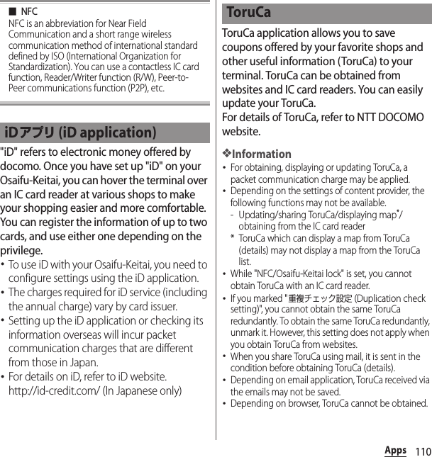 110Apps■NFCNFC is an abbreviation for Near Field Communication and a short range wireless communication method of international standard defined by ISO (International Organization for Standardization). You can use a contactless IC card function, Reader/Writer function (R/W), Peer-to-Peer communications function (P2P), etc.&quot;iD&quot; refers to electronic money offered by docomo. Once you have set up &quot;iD&quot; on your Osaifu-Keitai, you can hover the terminal over an IC card reader at various shops to make your shopping easier and more comfortable. You can register the information of up to two cards, and use either one depending on the privilege.･To use iD with your Osaifu-Keitai, you need to configure settings using the iD application.･The charges required for iD service (including the annual charge) vary by card issuer.･Setting up the iD application or checking its information overseas will incur packet communication charges that are different from those in Japan.･For details on iD, refer to iD website.http://id-credit.com/ (In Japanese only)ToruCa application allows you to save coupons offered by your favorite shops and other useful information (ToruCa) to your terminal. ToruCa can be obtained from websites and IC card readers. You can easily update your ToruCa.For details of ToruCa, refer to NTT DOCOMO website.❖Information･For obtaining, displaying or updating ToruCa, a packet communication charge may be applied.･Depending on the settings of content provider, the following functions may not be available.- Updating/sharing ToruCa/displaying map*/obtaining from the IC card reader* ToruCa which can display a map from ToruCa (details) may not display a map from the ToruCa list.･While &quot;NFC/Osaifu-Keitai lock&quot; is set, you cannot obtain ToruCa with an IC card reader.･If you marked &quot;重複チェック設定 (Duplication check setting)&quot;, you cannot obtain the same ToruCa redundantly. To obtain the same ToruCa redundantly, unmark it. However, this setting does not apply when you obtain ToruCa from websites.･When you share ToruCa using mail, it is sent in the condition before obtaining ToruCa (details).･Depending on email application, ToruCa received via the emails may not be saved.･Depending on browser, ToruCa cannot be obtained.iDアプリ (iD application)ToruCa