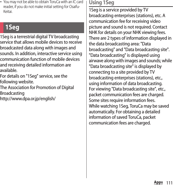 111Apps･You may not be able to obtain ToruCa with an IC card reader, if you do not make initial setting for Osaifu-Keitai.1Seg is a terrestrial digital TV broadcasting service that allows mobile devices to receive broadcasted data along with images and sounds. In addition, interactive service using communication function of mobile devices and receiving detailed information are available.For details on &quot;1Seg&quot; service, see the following website.The Association for Promotion of Digital Broadcastinghttp://www.dpa.or.jp/english/Using 1Seg1Seg is a service provided by TV broadcasting enterprises (stations), etc. A communication fee for receiving video picture and sound is not required. Contact NHK for details on your NHK viewing fees.There are 2 types of information displayed in the data broadcasting area: &quot;Data broadcasting&quot; and &quot;Data broadcasting site&quot;. &quot;Data broadcasting&quot; is displayed using airwave along with images and sounds; while &quot;Data broadcasting site&quot; is displayed by connecting to a site provided by TV broadcasting enterprises (stations), etc., using information of data broadcasting.For viewing &quot;Data broadcasting site&quot;, etc., packet communication fees are charged.Some sites require information fees.While watching 1Seg, ToruCa may be saved automatically. For obtaining a detailed information of saved ToruCa, packet communication fees are charged.1Seg