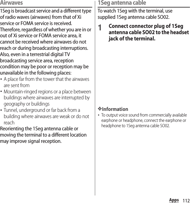 112AppsAirwaves1Seg is broadcast service and a different type of radio waves (airwaves) from that of Xi service or FOMA service is received. Therefore, regardless of whether you are in or out of Xi service or FOMA service area, it cannot be received where airwaves do not reach or during broadcasting interruptions.Also, even in a terrestrial digital TV broadcasting service area, reception condition may be poor or reception may be unavailable in the following places:･A place far from the tower that the airwaves are sent from･Mountain-ringed regions or a place between buildings where airwaves are interrupted by geography or buildings･Tunnel, underground or far back from a building where airwaves are weak or do not reachReorienting the 1Seg antenna cable or moving the terminal to a different location may improve signal reception.1Seg antenna cableTo watch 1Seg with the terminal, use supplied 1Seg antenna cable SO02.1Connect connector plug of 1Seg antenna cable SO02 to the headset jack of the terminal.❖Information･To output voice sound from commercially available earphone or headphone, connect the earphone or headphone to 1Seg antenna cable SO02.