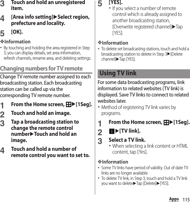 115Apps3Touch and hold an unregistered item.4[Area info setting]uSelect region, prefecture and locality.5[OK].❖Information･By touching and holding the area registered in Step 3, you can display details, set area information, refresh channels, rename area, and deleting settings.Changing numbers for TV remoteChange TV remote number assigned to each broadcasting station. Each broadcasting station can be called up via the corresponding TV remote number.1From the Home screen, u[1Seg].2Touch and hold an image.3Tap a broadcasting station to change the remote control numberuTouch and hold an image.4Touch and hold a number of remote control you want to set to.5[YES].･If you select a number of remote control which is already assigned to another broadcasting station, [Overwrite registered channel]uTap [YES].❖Information･To delete set broadcasting stations, touch and hold a broadcasting station to delete in Step 3u[Delete channel]uTap [ YES].For some data broadcasting programs, link information to related websites (TV link) is displayed. Save TV links to connect to related websites later.･Method of registering TV link varies by programs.1From the Home screen, u[1Seg].2u[TV link].3Select a TV link.･When selecting a link content or HTML content, tap [Yes].❖Information･Some TV links have period of validity. Out of date TV links are no longer available.･To delete TV link, in Step 3, touch and hold a TV link you want to deleteuTap [Delete]u[YES].Using TV link