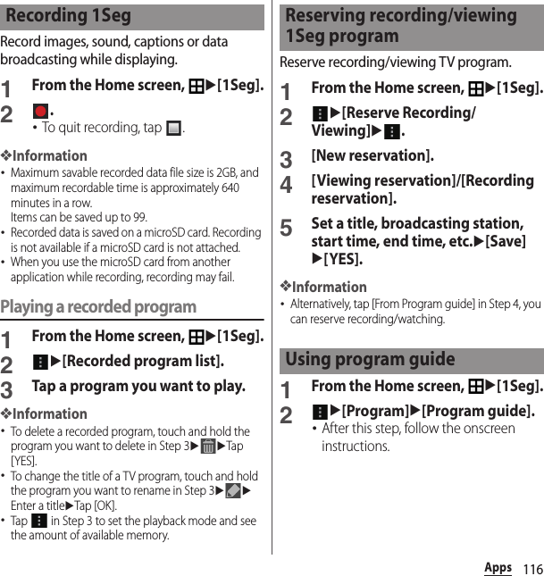 116AppsRecord images, sound, captions or data broadcasting while displaying.1From the Home screen, u[1Seg].2.･To quit recording, tap  .❖Information･Maximum savable recorded data file size is 2GB, and maximum recordable time is approximately 640 minutes in a row.Items can be saved up to 99.･Recorded data is saved on a microSD card. Recording is not available if a microSD card is not attached.･When you use the microSD card from another application while recording, recording may fail.Playing a recorded program1From the Home screen, u[1Seg].2u[Recorded program list].3Tap a program you want to play.❖Information･To delete a recorded program, touch and hold the program you want to delete in Step 3uuTap [YES].･To change the title of a TV program, touch and hold the program you want to rename in Step 3uuEnter a titleuTap [OK ].･Tap   in Step 3 to set the playback mode and see the amount of available memory.Reserve recording/viewing TV program.1From the Home screen, u[1Seg].2u[Reserve Recording/Viewing]u.3[New reservation].4[Viewing reservation]/[Recording reservation].5Set a title, broadcasting station, start time, end time, etc.u[Save]u[YES].❖Information･Alternatively, tap [From Program guide] in Step 4, you can reserve recording/watching.1From the Home screen, u[1Seg].2u[Program]u[Program guide].･After this step, follow the onscreen instructions.Recording 1Seg Reserving recording/viewing 1Seg programUsing program guide