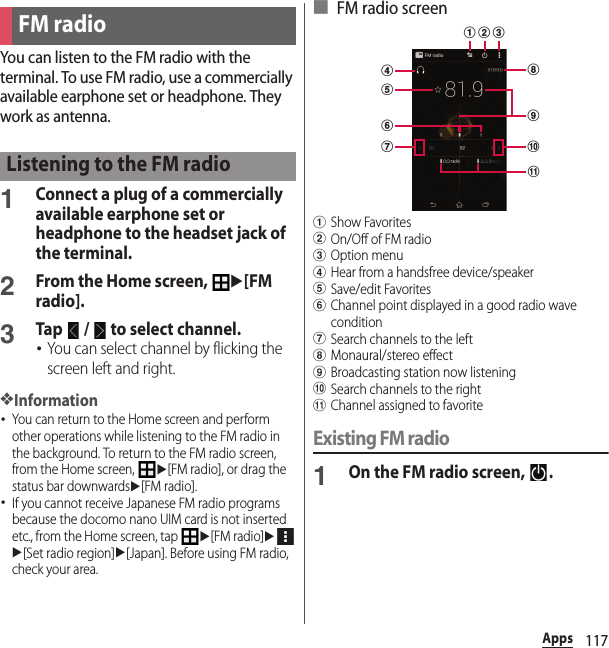 117AppsYou can listen to the FM radio with the terminal. To use FM radio, use a commercially available earphone set or headphone. They work as antenna.1Connect a plug of a commercially available earphone set or headphone to the headset jack of the terminal.2From the Home screen, u[FM radio].3Tap   /   to select channel.･You can select channel by flicking the screen left and right.❖Information･You can return to the Home screen and perform other operations while listening to the FM radio in the background. To return to the FM radio screen, from the Home screen, u[FM radio], or drag the status bar downwardsu[FM radio].･If you cannot receive Japanese FM radio programs because the docomo nano UIM card is not inserted etc., from the Home screen, tap u[FM radio]uu[Set radio region]u[Japan]. Before using FM radio, check your area.■ FM radio screenaShow FavoritesbOn/Off of FM radiocOption menudHear from a handsfree device/speakereSave/edit FavoritesfChannel point displayed in a good radio wave conditiongSearch channels to the lefthMonaural/stereo effect iBroadcasting station now listeningjSearch channels to the rightkChannel assigned to favoriteExisting FM radio1On the FM radio screen,  .FM radioListening to the FM radiofihjkdgebca