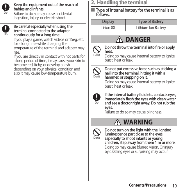 10Contents/PrecautionsKeep the equipment out of the reach of babies and infants.Failure to do so may cause accidental ingestion, injury, or electric shock.Be careful especially when using the terminal connected to the adapter continuously for a long time.If you play a game, watch videos or 1Seg, etc. for a long time while charging, the temperature of the terminal and adapter may rise.If you are directly in contact with hot parts for a long period of time, it may cause your skin to become red, itchy, or develop a rash depending on your physical condition and also it may cause low-temperature burn.2. Handling the terminal■Type of internal battery for the terminal is as follows. DANGERDo not throw the terminal into fire or apply heat.Doing so may cause internal battery to ignite, burst, heat or leak.Do not put excessive force such as sticking a nail into the terminal, hitting it with a hammer, or stepping on it.Doing so may cause internal battery to ignite, burst, heat or leak.If the internal battery fluid etc. contacts eyes, immediately flush the eyes with clean water and see a doctor right away. Do not rub the eyes.Failure to do so may cause blindness. WARNINGDo not turn on the light with the lighting luminescence part close to the eyes. Especially to shoot infants or young children, step away from them 1 m or more.Doing so may cause blurred vision. Or injury by dazzling eyes or surprising may occur.DoDoDisplay Type of BatteryLi-ion 00 Lithium Ion BatteryDon’tDon’tDoDon’t