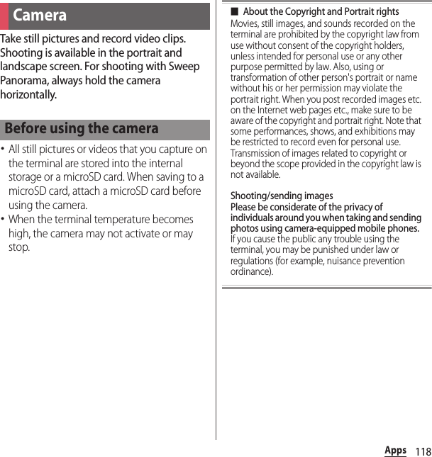 118AppsTake still pictures and record video clips. Shooting is available in the portrait and landscape screen. For shooting with Sweep Panorama, always hold the camera horizontally.･All still pictures or videos that you capture on the terminal are stored into the internal storage or a microSD card. When saving to a microSD card, attach a microSD card before using the camera.･When the terminal temperature becomes high, the camera may not activate or may stop.■About the Copyright and Portrait rightsMovies, still images, and sounds recorded on the terminal are prohibited by the copyright law from use without consent of the copyright holders, unless intended for personal use or any other purpose permitted by law. Also, using or transformation of other person&apos;s portrait or name without his or her permission may violate the portrait right. When you post recorded images etc. on the Internet web pages etc., make sure to be aware of the copyright and portrait right. Note that some performances, shows, and exhibitions may be restricted to record even for personal use. Transmission of images related to copyright or beyond the scope provided in the copyright law is not available.Shooting/sending imagesPlease be considerate of the privacy of individuals around you when taking and sending photos using camera-equipped mobile phones.If you cause the public any trouble using the terminal, you may be punished under law or regulations (for example, nuisance prevention ordinance).CameraBefore using the camera