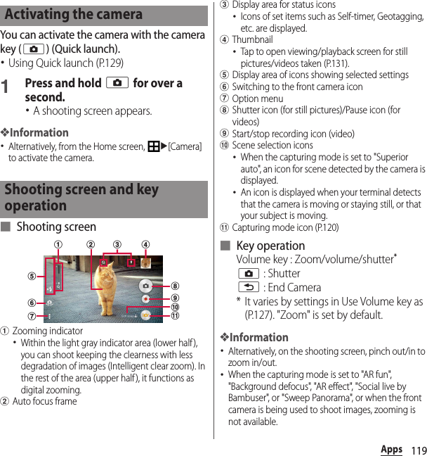 119AppsYou can activate the camera with the camera key (k) (Quick launch).･Using Quick launch (P.129)1Press and hold k for over a second.･A shooting screen appears.❖Information･Alternatively, from the Home screen, u[Camera] to activate the camera.■ Shooting screenaZooming indicator･Within the light gray indicator area (lower half), you can shoot keeping the clearness with less degradation of images (Intelligent clear zoom). In the rest of the area (upper half ), it functions as digital zooming.bAuto focus framecDisplay area for status icons･Icons of set items such as Self-timer, Geotagging, etc. are displayed.dThumbnail･Tap to open viewing/playback screen for still pictures/videos taken (P.131).eDisplay area of icons showing selected settingsfSwitching to the front camera icongOption menuhShutter icon (for still pictures)/Pause icon (for videos)iStart/stop recording icon (video)jScene selection icons･When the capturing mode is set to &quot;Superior auto&quot;, an icon for scene detected by the camera is displayed.･An icon is displayed when your terminal detects that the camera is moving or staying still, or that your subject is moving.kCapturing mode icon (P.120)■ Key operationVolume key : Zoom/volume/shutter*k : Shutterx : End Camera* It varies by settings in Use Volume key as (P.127). &quot;Zoom&quot; is set by default.❖Information･Alternatively, on the shooting screen, pinch out/in to zoom in/out.･When the capturing mode is set to &quot;AR fun&quot;, &quot;Background defocus&quot;, &quot;AR effect&quot;, &quot;Social live by Bambuser&quot;, or &quot;Sweep Panorama&quot;, or when the front camera is being used to shoot images, zooming is not available.Activating the cameraShooting screen and key operationfgdha bijkce