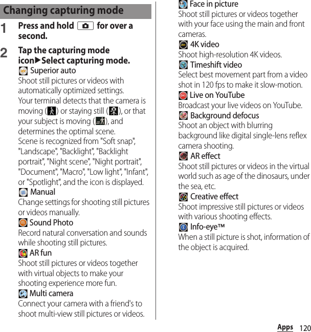 120Apps1Press and hold k for over a second.2Tap the capturing mode iconuSelect capturing mode. Superior autoShoot still pictures or videos with automatically optimized settings.Your terminal detects that the camera is moving ( ) or staying still ( ), or that your subject is moving ( ), and determines the optimal scene.Scene is recognized from &quot;Soft snap&quot;, &quot;Landscape&quot;, &quot;Backlight&quot;, &quot;Backlight portrait&quot;, &quot;Night scene&quot;, &quot;Night portrait&quot;, &quot;Document&quot;, &quot;Macro&quot;, &quot;Low light&quot;, &quot;Infant&quot;, or &quot;Spotlight&quot;, and the icon is displayed. ManualChange settings for shooting still pictures or videos manually. Sound PhotoRecord natural conversation and sounds while shooting still pictures. AR funShoot still pictures or videos together with virtual objects to make your shooting experience more fun. Multi cameraConnect your camera with a friend&apos;s to shoot multi-view still pictures or videos. Face in pictureShoot still pictures or videos together with your face using the main and front cameras. 4K videoShoot high-resolution 4K videos. Timeshift videoSelect best movement part from a video shot in 120 fps to make it slow-motion. Live on YouTubeBroadcast your live videos on YouTube. Background defocusShoot an object with blurring background like digital single-lens reflex camera shooting. AR effectShoot still pictures or videos in the virtual world such as age of the dinosaurs, under the sea, etc. Creative effectShoot impressive still pictures or videos with various shooting effects. Info-eye™When a still picture is shot, information of the object is acquired.Changing capturing mode