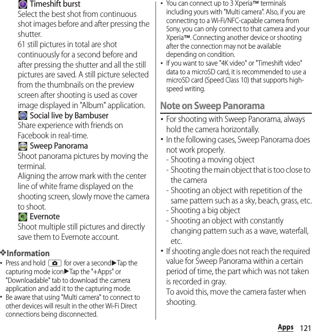 121Apps Timeshift burstSelect the best shot from continuous shot images before and after pressing the shutter.61 still pictures in total are shot continuously for a second before and after pressing the shutter and all the still pictures are saved. A still picture selected from the thumbnails on the preview screen after shooting is used as cover image displayed in &quot;Album&quot; application. Social live by BambuserShare experience with friends on Facebook in real-time. Sweep PanoramaShoot panorama pictures by moving the terminal.Aligning the arrow mark with the center line of white frame displayed on the shooting screen, slowly move the camera to shoot. EvernoteShoot multiple still pictures and directly save them to Evernote account.❖Information･Press and hold k for over a seconduTap the capturing mode iconuTap the &quot;+Apps&quot; or &quot;Downloadable&quot; tab to download the camera application and add it to the capturing mode.･Be aware that using &quot;Multi camera&quot; to connect to other devices will result in the other Wi-Fi Direct connections being disconnected.･You can connect up to 3 Xperia™ terminals including yours with &quot;Multi camera&quot;. Also, if you are connecting to a Wi-Fi/NFC-capable camera from Sony, you can only connect to that camera and your Xperia™. Connecting another device or shooting after the connection may not be available depending on condition.･If you want to save &quot;4K video&quot; or &quot;Timeshift video&quot; data to a microSD card, it is recommended to use a microSD card (Speed Class 10) that supports high-speed writing.Note on Sweep Panorama･For shooting with Sweep Panorama, always hold the camera horizontally.･In the following cases, Sweep Panorama does not work properly.- Shooting a moving object- Shooting the main object that is too close to the camera- Shooting an object with repetition of the same pattern such as a sky, beach, grass, etc.- Shooting a big object- Shooting an object with constantly changing pattern such as a wave, waterfall, etc.･If shooting angle does not reach the required value for Sweep Panorama within a certain period of time, the part which was not taken is recorded in gray.To avoid this, move the camera faster when shooting.