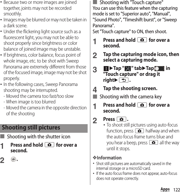 122Apps･Because two or more images are joined together, joints may not be recorded smoothly.･Images may be blurred or may not be taken in a dark scene.･Under the flickering light source such as a fluorescent light, you may not be able to shoot properly since brightness or color balance of joined image may be unstable.･If brightness, color balance, focus point of whole image, etc. to be shot with Sweep Panorama are extremely different from those of the focused image, image may not be shot properly.･In the following cases, Sweep Panorama shooting may be interrupted.- Moved the camera too fast/too slow- When image is too blurred- Moved the camera in the opposite direction of the shooting■ Shooting with the shutter icon1Press and hold k for over a second.2.■ Shooting with &quot;Touch capture&quot;You can use this feature when the capturing mode is set to &quot;Superior auto&quot;, &quot;Manual&quot;, &quot;Sound Photo&quot;, &quot;Timeshift burst&quot;, or &quot;Sweep Panorama&quot;.Set &quot;Touch capture&quot; to ON, then shoot.1Press and hold k for over a second.2Tap the capturing mode icon, then select a capturing mode.3uTap &quot; &quot; tabuTap  in &quot;Touch capture&quot; or drag it rightux.4Tap the shooting screen.■ Shooting with the camera key1Press and hold k for over a second.2Press k.･To shoot still pictures using auto-focus function, press k halfway and when the auto focus frame turns blue and you hear a beep, press k all the way until it stops.❖Information･Shot still pictures are automatically saved in the internal storage or a microSD card.･If the auto focus frame does not appear, auto-focus does not operate correctly.Shooting still pictures