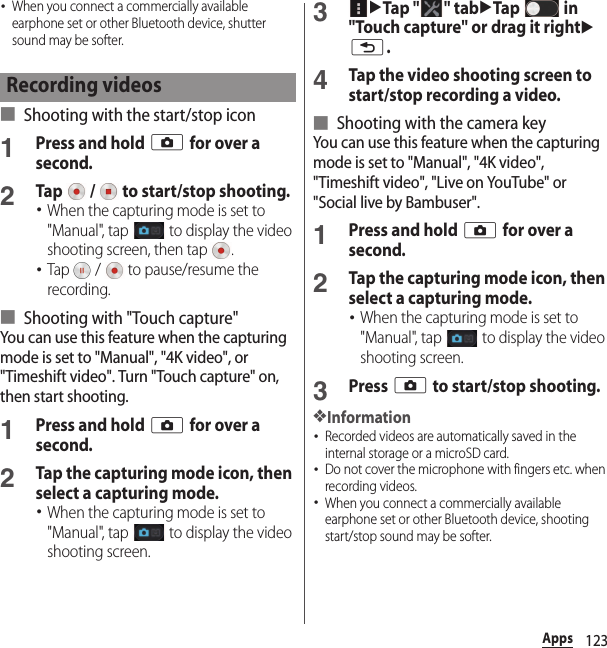 123Apps･When you connect a commercially available earphone set or other Bluetooth device, shutter sound may be softer.■ Shooting with the start/stop icon1Press and hold k for over a second.2Tap   /   to start/stop shooting.･When the capturing mode is set to &quot;Manual&quot;, tap   to display the video shooting screen, then tap  .･Tap   /   to pause/resume the recording.■ Shooting with &quot;Touch capture&quot;You can use this feature when the capturing mode is set to &quot;Manual&quot;, &quot;4K video&quot;, or &quot;Timeshift video&quot;. Turn &quot;Touch capture&quot; on, then start shooting.1Press and hold k for over a second.2Tap the capturing mode icon, then select a capturing mode.･When the capturing mode is set to &quot;Manual&quot;, tap   to display the video shooting screen.3uTap &quot; &quot; tabuTap  in &quot;Touch capture&quot; or drag it rightux.4Tap the video shooting screen to start/stop recording a video.■ Shooting with the camera keyYou can use this feature when the capturing mode is set to &quot;Manual&quot;, &quot;4K video&quot;, &quot;Timeshift video&quot;, &quot;Live on YouTube&quot; or &quot;Social live by Bambuser&quot;.1Press and hold k for over a second.2Tap the capturing mode icon, then select a capturing mode.･When the capturing mode is set to &quot;Manual&quot;, tap   to display the video shooting screen.3Press k to start/stop shooting.❖Information･Recorded videos are automatically saved in the internal storage or a microSD card.･Do not cover the microphone with fingers etc. when recording videos.･When you connect a commercially available earphone set or other Bluetooth device, shooting start/stop sound may be softer.Recording videos