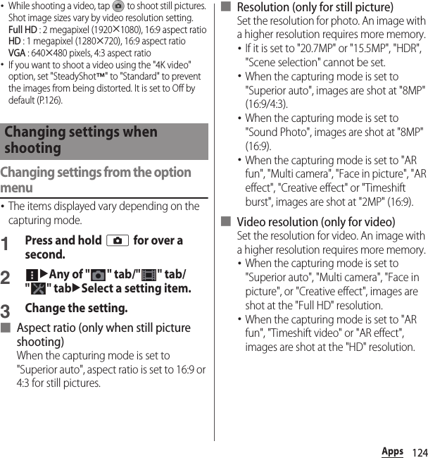 124Apps･While shooting a video, tap   to shoot still pictures. Shot image sizes vary by video resolution setting.Full HD : 2 megapixel (1920u1080), 16:9 aspect ratioHD : 1 megapixel (1280u720), 16:9 aspect ratioVGA : 640u480 pixels, 4:3 aspect ratio･If you want to shoot a video using the &quot;4K video&quot; option, set &quot;SteadyShot™&quot; to &quot;Standard&quot; to prevent the images from being distorted. It is set to Off by default (P.126).Changing settings from the option menu･The items displayed vary depending on the capturing mode.1Press and hold k for over a second.2uAny of &quot;&quot; tab/&quot;&quot; tab/&quot;&quot; tabuSelect a setting item.3Change the setting.■ Aspect ratio (only when still picture shooting)When the capturing mode is set to &quot;Superior auto&quot;, aspect ratio is set to 16:9 or 4:3 for still pictures.■ Resolution (only for still picture)Set the resolution for photo. An image with a higher resolution requires more memory.･If it is set to &quot;20.7MP&quot; or &quot;15.5MP&quot;, &quot;HDR&quot;, &quot;Scene selection&quot; cannot be set.･When the capturing mode is set to &quot;Superior auto&quot;, images are shot at &quot;8MP&quot; (16:9/4:3).･When the capturing mode is set to &quot;Sound Photo&quot;, images are shot at &quot;8MP&quot; (16:9).･When the capturing mode is set to &quot;AR fun&quot;, &quot;Multi camera&quot;, &quot;Face in picture&quot;, &quot;AR effect&quot;, &quot;Creative effect&quot; or &quot;Timeshift burst&quot;, images are shot at &quot;2MP&quot; (16:9).■ Video resolution (only for video)Set the resolution for video. An image with a higher resolution requires more memory.･When the capturing mode is set to &quot;Superior auto&quot;, &quot;Multi camera&quot;, &quot;Face in picture&quot;, or &quot;Creative effect&quot;, images are shot at the &quot;Full HD&quot; resolution.･When the capturing mode is set to &quot;AR fun&quot;, &quot;Timeshift video&quot; or &quot;AR effect&quot;, images are shot at the &quot;HD&quot; resolution.Changing settings when shooting