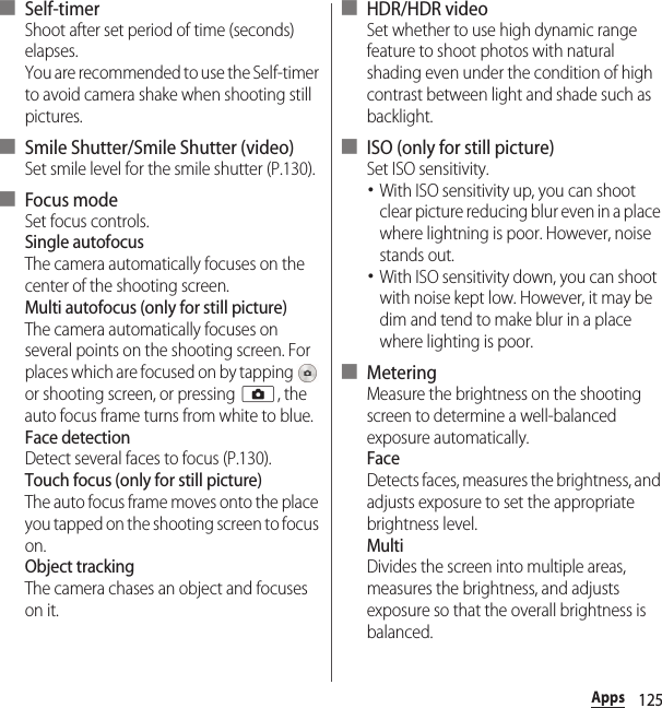 125Apps■ Self-timerShoot after set period of time (seconds) elapses.You are recommended to use the Self-timer to avoid camera shake when shooting still pictures.■ Smile Shutter/Smile Shutter (video)Set smile level for the smile shutter (P.130).■ Focus modeSet focus controls.Single autofocusThe camera automatically focuses on the center of the shooting screen.Multi autofocus (only for still picture)The camera automatically focuses on several points on the shooting screen. For places which are focused on by tapping   or shooting screen, or pressing k, the auto focus frame turns from white to blue.Face detectionDetect several faces to focus (P.130).Touch focus (only for still picture)The auto focus frame moves onto the place you tapped on the shooting screen to focus on.Object trackingThe camera chases an object and focuses on it.■ HDR/HDR videoSet whether to use high dynamic range feature to shoot photos with natural shading even under the condition of high contrast between light and shade such as backlight.■ ISO (only for still picture)Set ISO sensitivity.･With ISO sensitivity up, you can shoot clear picture reducing blur even in a place where lightning is poor. However, noise stands out.･With ISO sensitivity down, you can shoot with noise kept low. However, it may be dim and tend to make blur in a place where lighting is poor.■ MeteringMeasure the brightness on the shooting screen to determine a well-balanced exposure automatically.FaceDetects faces, measures the brightness, and adjusts exposure to set the appropriate brightness level.MultiDivides the screen into multiple areas, measures the brightness, and adjusts exposure so that the overall brightness is balanced.