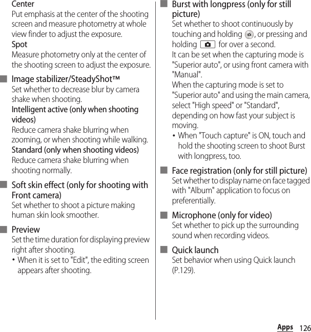 126AppsCenterPut emphasis at the center of the shooting screen and measure photometry at whole view finder to adjust the exposure.SpotMeasure photometry only at the center of the shooting screen to adjust the exposure.■ Image stabilizer/SteadyShot™Set whether to decrease blur by camera shake when shooting.Intelligent active (only when shooting videos)Reduce camera shake blurring when zooming, or when shooting while walking.Standard (only when shooting videos)Reduce camera shake blurring when shooting normally.■ Soft skin effect (only for shooting with Front camera)Set whether to shoot a picture making human skin look smoother.■ PreviewSet the time duration for displaying preview right after shooting.･When it is set to &quot;Edit&quot;, the editing screen appears after shooting.■ Burst with longpress (only for still picture)Set whether to shoot continuously by touching and holding  , or pressing and holding k for over a second.It can be set when the capturing mode is &quot;Superior auto&quot;, or using front camera with &quot;Manual&quot;.When the capturing mode is set to &quot;Superior auto&quot; and using the main camera, select &quot;High speed&quot; or &quot;Standard&quot;, depending on how fast your subject is moving.･When &quot;Touch capture&quot; is ON, touch and hold the shooting screen to shoot Burst with longpress, too.■ Face registration (only for still picture)Set whether to display name on face tagged with &quot;Album&quot; application to focus on preferentially.■ Microphone (only for video)Set whether to pick up the surrounding sound when recording videos.■ Quick launchSet behavior when using Quick launch (P.129).