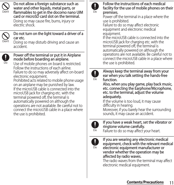 11Contents/PrecautionsDo not allow a foreign substance such as water and other liquids, metal parts, or flammables to get in the docomo nano UIM card or microSD card slot on the terminal.Doing so may cause fire, burns, injury or electric shock.Do not turn on the light toward a driver of a car etc.Doing so may disturb driving and cause an accident.Power off the terminal or put it in Airplane mode before boarding an airplane.Use of mobile phones on board is restricted. Follow the instructions of each airline.Failure to do so may adversely affect on-board electronic equipment.Prohibited acts related to mobile phone usage on an airplane may be punished by law.If the microUSB cable is connected into the microUSB jack for charging etc. with the terminal powered off, the terminal is automatically powered on although the operations are not available. Be careful not to connect the microUSB cable in a place where the use is prohibited.Follow the instructions of each medical facility for the use of mobile phones on their premises.Power off the terminal in a place where the use is prohibited.Failure to do so may affect electronic equipment and electronic medical equipment.If the microUSB cable is connected into the microUSB jack for charging etc. with the terminal powered off, the terminal is automatically powered on although the operations are not available. Be careful not to connect the microUSB cable in a place where the use is prohibited.Always keep the terminal away from your ear when you talk setting the hands-free function.Also, when you play game, play back music, etc. connecting the Earphone/Microphone, etc. to the terminal, adjust the volume adequately.If the volume is too loud, it may cause difficulty in hearing.Moreover, if you barely hear the surrounding sounds, it may cause an accident.If you have a weak heart, set the vibrator or ringtone volume carefully.Failure to do so may affect your heart.If you are wearing any electronic medical equipment, check with the relevant medical electronic equipment manufacturer or vendor whether the operation may be affected by radio waves.The radio waves from the terminal may affect electronic medical equipment.Don’tDon’tDoDoDoDoDo