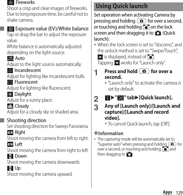 129Apps FireworksShoot a crisp and clear images of fireworks. Due to long exposure time, be careful not to shake camera.■  Exposure value (EV)/White balanceTap or drag the bar to adjust the exposure value.White balance is automatically adjusted depending on the light source. AutoAdjust to the light source automatically. IncandescentAdjust for lighting like incandescent bulb. FluorescentAdjust for lighting like fluorescent. DaylightAdjust for a sunny place. CloudyAdjust for a cloudy sky or shaded area.■ Shooting directionSet shooting direction for Sweep Panorama. RightShoot moving the camera from left to right. LeftShoot moving the camera from right to left. DownShoot moving the camera downwards. UpShoot moving the camera upward.Set operation when activating Camera by pressing and holding k for over a second, or touching and holding   on the lock screen and then dragging it to   (Quick launch).･When the lock screen is set to &quot;docomo&quot;, and the unlock method is set to &quot;Swipe/Touch&quot;,  is displayed, instead of  .Tapping   works for “Launch only”.1Press and hold k for over a second.･&quot;Launch only&quot; to activate the camera is set by default.2u&quot;&quot; tabu[Quick launch].3Any of [Launch only]/[Launch and capture]/[Launch and record video].･To cancel Quick launch, tap [Off ].❖Information･The capturing mode will be automatically set to &quot;Superior auto&quot; when pressing and holding k for over a second, or touching and holding   and then dragging to  .Using Quick launch