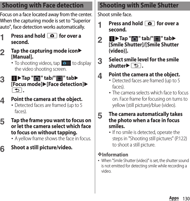 130AppsFocus on a face located away from the center.When the capturing mode is set to &quot;Superior auto&quot;, face detection works automatically.1Press and hold k for over a second.2Tap the capturing mode iconu[Manual].･To shooting videos, tap   to display the video shooting screen.3uTap &quot; &quot; tab/&quot; &quot; tabu[Focus mode]u[Face detection]ux.4Point the camera at the object.･Detected faces are framed (up to 5 faces).5Tap the frame you want to focus on or let the camera select which face to focus on without tapping.･A yellow frame shows the face in focus.6Shoot a still picture/video.Shoot smile face.1Press and hold k for over a second.2uTap &quot; &quot; tab/&quot; &quot; tabu[Smile Shutter]/[Smile Shutter (video)].3Select smile level for the smile shutterux.4Point the camera at the object.･Detected faces are framed (up to 5 faces).･The camera selects which face to focus on. Face frame for focusing on turns to yellow (still picture)/blue (video).5The camera automatically takes the photo when a face in focus smiles.･If no smile is detected, operate the steps in &quot;Shooting still pictures&quot; (P.122) to shoot a still picture.❖Information･When &quot;Smile Shutter (video)&quot; is set, the shutter sound is not emitted for detecting smile while recording a video.Shooting with Face detection Shooting with Smile Shutter