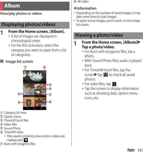 131AppsView/play photos or videos.1From the Home screen, [Album].･A list of images are displayed in chronological order.･For the first activation, select the category you want to open from a list of categories.■ Image list screenaCategory list viewbOption menucTimeshift burst filesdVideo fileseSound PhotofTimeshift video･Files saved containing slow-motion videos are marked with  .gBurst with longpress filesh4K video❖Information･Depending on the number of saved images, it may take some times to load images.･To zoom in/out images, pinch out/in on the image list screen.1From the Home screen, [Album]uTap a photo/video.･For Burst with longpress files, tap a photo.･With Sound Photo files, audio is played back.･For Timeshift burst files, tap the screenuTap   to check all saved photos.･For video files, tap  .･Tap the screen to display information such as shooting date, option menu icons, etc.AlbumDisplaying photos/videoscdefghabViewing a photo/video