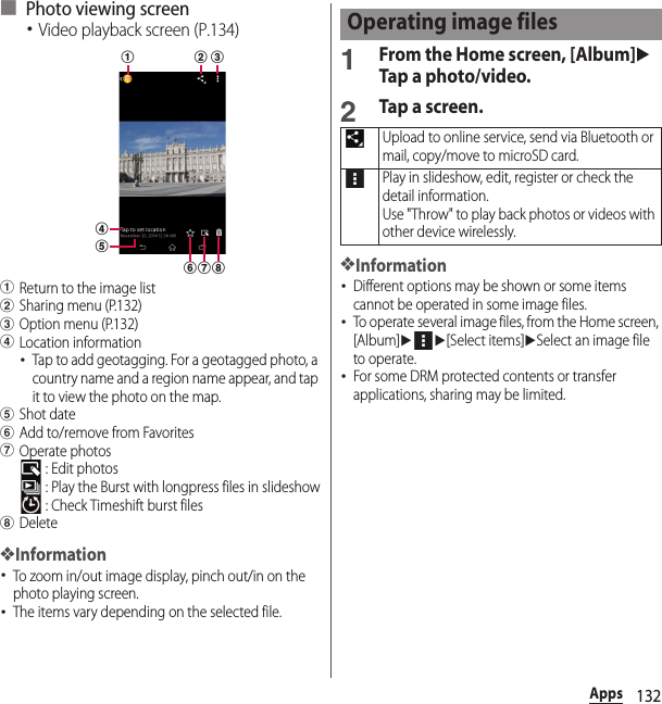 132Apps■ Photo viewing screen･Video playback screen (P.134)aReturn to the image listbSharing menu (P.132)cOption menu (P.132)dLocation information･Tap to add geotagging. For a geotagged photo, a country name and a region name appear, and tap it to view the photo on the map.eShot datefAdd to/remove from FavoritesgOperate photos : Edit photos : Play the Burst with longpress files in slideshow : Check Timeshift burst fileshDelete❖Information･To zoom in/out image display, pinch out/in on the photo playing screen.･The items vary depending on the selected file.1From the Home screen, [Album]uTap a photo/video.2Tap a screen.❖Information･Different options may be shown or some items cannot be operated in some image files.･To operate several image files, from the Home screen, [Album]uu[Select items]uSelect an image file to operate.･For some DRM protected contents or transfer applications, sharing may be limited.fda b ceghOperating image filesUpload to online service, send via Bluetooth or mail, copy/move to microSD card.Play in slideshow, edit, register or check the detail information.Use &quot;Throw&quot; to play back photos or videos with other device wirelessly.