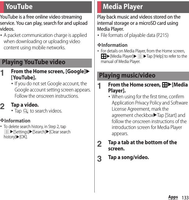 133AppsYouTube is a free online video streaming service. You can play, search for and upload videos.･A packet communication charge is applied when downloading or uploading video content using mobile networks.1From the Home screen, [Google]u[YouTube].･If you do not set Google account, the Google account setting screen appears. Follow the onscreen instructions.2Tap a video.･Tap   to search videos.❖Information･To delete search history, in Step 2, tap u[Settings]u[Search]u[Clear search history]u[OK].Play back music and videos stored on the internal storage or a microSD card using Media Player.･File formats of playable data (P.215)❖Information･For details on Media Player, from the Home screen, u[Media Player]uuTap [Help] to refer to the manual of Media Player.1From the Home screen, u[Media Player].･When using for the first time, confirm Application Privacy Policy and Software License Agreement, mark the agreement checkboxuTap [Start] and follow the onscreen instructions of the introduction screen for Media Player appears.2Tap a tab at the bottom of the screen.3Tap a song/video.You TubePlaying YouTube videoMedia PlayerPlaying music/video