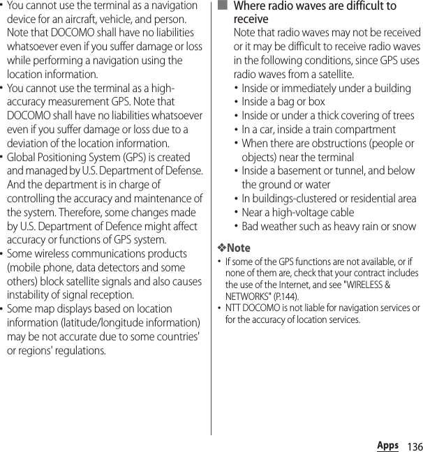 136Apps･You cannot use the terminal as a navigation device for an aircraft, vehicle, and person. Note that DOCOMO shall have no liabilities whatsoever even if you suffer damage or loss while performing a navigation using the location information.･You cannot use the terminal as a high-accuracy measurement GPS. Note that DOCOMO shall have no liabilities whatsoever even if you suffer damage or loss due to a deviation of the location information.･Global Positioning System (GPS) is created and managed by U.S. Department of Defense. And the department is in charge of controlling the accuracy and maintenance of the system. Therefore, some changes made by U.S. Department of Defence might affect accuracy or functions of GPS system.･Some wireless communications products (mobile phone, data detectors and some others) block satellite signals and also causes instability of signal reception.･Some map displays based on location information (latitude/longitude information) may be not accurate due to some countries&apos; or regions&apos; regulations.■ Where radio waves are difficult to receiveNote that radio waves may not be received or it may be difficult to receive radio waves in the following conditions, since GPS uses radio waves from a satellite.･Inside or immediately under a building･Inside a bag or box･Inside or under a thick covering of trees･In a car, inside a train compartment･When there are obstructions (people or objects) near the terminal･Inside a basement or tunnel, and below the ground or water･In buildings-clustered or residential area･Near a high-voltage cable･Bad weather such as heavy rain or snow❖Note･If some of the GPS functions are not available, or if none of them are, check that your contract includes the use of the Internet, and see &quot;WIRELESS &amp; NETWORKS&quot; (P.144).･NTT DOCOMO is not liable for navigation services or for the accuracy of location services.