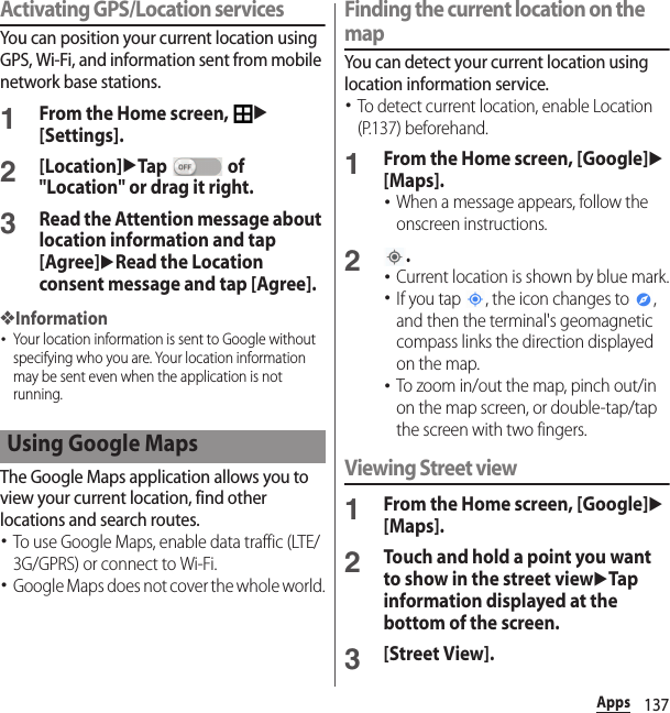 137AppsActivating GPS/Location servicesYou can position your current location using GPS, Wi-Fi, and information sent from mobile network base stations.1From the Home screen, u[Settings].2[Location]uTap  of &quot;Location&quot; or drag it right.3Read the Attention message about location information and tap [Agree]uRead the Location consent message and tap [Agree].❖Information･Your location information is sent to Google without specifying who you are. Your location information may be sent even when the application is not running.The Google Maps application allows you to view your current location, find other locations and search routes.･To use Google Maps, enable data traffic (LTE/3G/GPRS) or connect to Wi-Fi.･Google Maps does not cover the whole world.Finding the current location on the mapYou can detect your current location using location information service.･To detect current location, enable Location (P.137) beforehand.1From the Home screen, [Google]u[Maps].･When a message appears, follow the onscreen instructions.2.･Current location is shown by blue mark.･If you tap  , the icon changes to  , and then the terminal&apos;s geomagnetic compass links the direction displayed on the map.･To zoom in/out the map, pinch out/in on the map screen, or double-tap/tap  the screen with two fingers.Viewing Street view1From the Home screen, [Google]u[Maps].2Touch and hold a point you want to show in the street viewuTap information displayed at the bottom of the screen.3[Street View].Using Google Maps