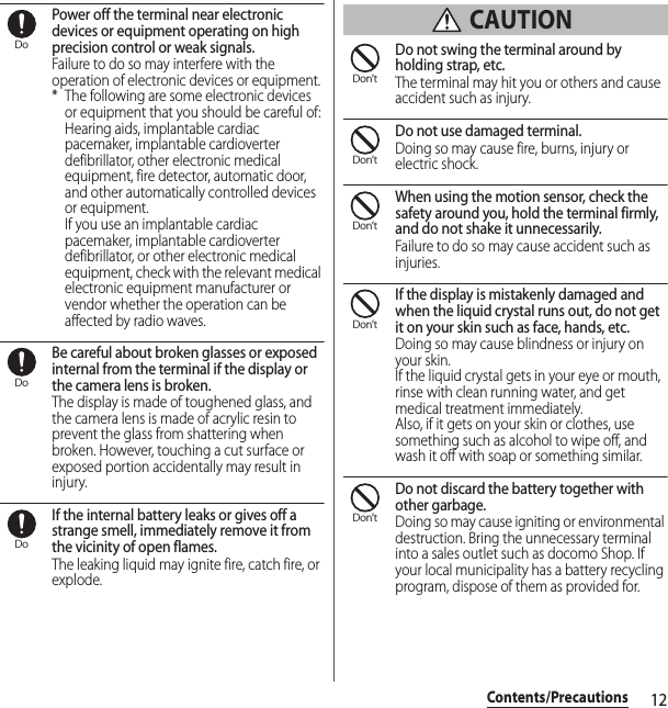 12Contents/PrecautionsPower off the terminal near electronic devices or equipment operating on high precision control or weak signals.Failure to do so may interfere with the operation of electronic devices or equipment.* The following are some electronic devices or equipment that you should be careful of:Hearing aids, implantable cardiac pacemaker, implantable cardioverter defibrillator, other electronic medical equipment, fire detector, automatic door, and other automatically controlled devices or equipment.If you use an implantable cardiac pacemaker, implantable cardioverter defibrillator, or other electronic medical equipment, check with the relevant medical electronic equipment manufacturer or vendor whether the operation can be affected by radio waves.Be careful about broken glasses or exposed internal from the terminal if the display or the camera lens is broken.The display is made of toughened glass, and the camera lens is made of acrylic resin to prevent the glass from shattering when broken. However, touching a cut surface or exposed portion accidentally may result in injury.If the internal battery leaks or gives off a strange smell, immediately remove it from the vicinity of open flames.The leaking liquid may ignite fire, catch fire, or explode. CAUTIONDo not swing the terminal around by holding strap, etc.The terminal may hit you or others and cause accident such as injury.Do not use damaged terminal.Doing so may cause fire, burns, injury or electric shock.When using the motion sensor, check the safety around you, hold the terminal firmly, and do not shake it unnecessarily.Failure to do so may cause accident such as injuries.If the display is mistakenly damaged and when the liquid crystal runs out, do not get it on your skin such as face, hands, etc.Doing so may cause blindness or injury on your skin.If the liquid crystal gets in your eye or mouth, rinse with clean running water, and get medical treatment immediately.Also, if it gets on your skin or clothes, use something such as alcohol to wipe off, and wash it off with soap or something similar.Do not discard the battery together with other garbage.Doing so may cause igniting or environmental destruction. Bring the unnecessary terminal into a sales outlet such as docomo Shop. If your local municipality has a battery recycling program, dispose of them as provided for.DoDoDoDon’tDon’tDon’tDon’tDon’t