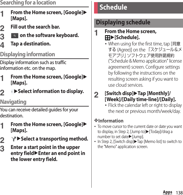 138AppsSearching for a location1From the Home screen, [Google]u[Maps].2Fill out the search bar.3 on the software keyboard.4Tap a destination.Displaying informationDisplay information such as traffic information etc. on the map.1From the Home screen, [Google]u[Maps].2uSelect information to display.NavigatingYou can receive detailed guides for your destination.1From the Home screen, [Google]u[Maps].2uSelect a transporting method.3Enter a start point in the upper entry fielduEnter an end point in the lower entry field.1From the Home screen, u[Schedule].･When using for the first time, tap [同意する (Agree)] on the 「スケジュール＆メモアプリ」 ソフトウェア使用許諾規約 (&quot;Schedule &amp; Memo application&quot; license agreement) screen. Configure settings by following the instructions on the resulting screen asking if you want to use cloud services.2[Switch disp]uTap [Monthly]/[Week]/[Daily time-line]/[Daily].･Flick the calendar left or right to display the next or previous month/week/day.❖Information･To move cursor to the current date or date you want to display, in Step 2, [Jump to]u[Today]/drag a number to set dateu[Jump].･In Step 2, [Switch disp]uTap [Memo list] to switch to the &quot;Memo&quot; application screen.ScheduleDisplaying schedule