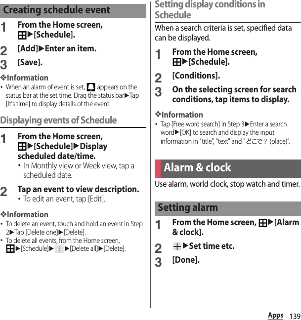 139Apps1From the Home screen, u[Schedule].2[Add]uEnter an item.3[Save].❖Information･When an alarm of event is set,   appears on the status bar at the set time. Drag the status baruTap [It&apos;s time] to display details of the event.Displaying events of Schedule1From the Home screen, u[Schedule]uDisplay scheduled date/time.･In Monthly view or Week view, tap a scheduled date.2Tap an event to view description.･To edit an event, tap [Edit].❖Information･To delete an event, touch and hold an event in Step 2uTap [Delete one]u[Delete].･To delete all events, from the Home screen, u[Schedule]uu[Delete all]u[Delete].Setting display conditions in ScheduleWhen a search criteria is set, specified data can be displayed.1From the Home screen, u[Schedule].2[Conditions].3On the selecting screen for search conditions, tap items to display.❖Information･Tap [Free word search] in Step 3uEnter a search wordu[OK] to search and display the input information in &quot;title&quot;, &quot;text&quot; and &quot;どこで？ (place)&quot;.Use alarm, world clock, stop watch and timer.1From the Home screen, u[Alarm &amp; clock].2uSet time etc.3[Done].Creating schedule eventAlarm &amp; clockSetting alarm