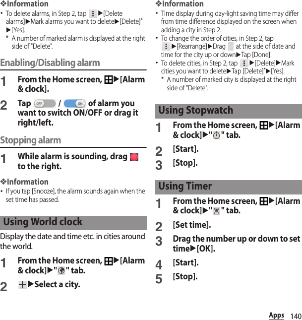 140Apps❖Information･To delete alarms, in Step 2, tap u[Delete alarms]uMark alarms you want to deleteu[Delete]*u[Yes].* A number of marked alarm is displayed at the right side of &quot;Delete&quot;.Enabling/Disabling alarm1From the Home screen, u[Alarm &amp; clock].2Tap   /   of alarm you want to switch ON/OFF or drag it right/left.Stopping alarm1While alarm is sounding, drag   to the right.❖Information･If you tap [Snooze], the alarm sounds again when the set time has passed.Display the date and time etc. in cities around the world.1From the Home screen, u[Alarm &amp; clock]u&quot;&quot; tab.2uSelect a city.❖Information･Time display during day-light saving time may differ from time difference displayed on the screen when adding a city in Step 2.･To change the order of cities, in Step 2, tap u[Rearrange]uDrag   at the side of date and time for the city up or downuTap [Done].･To delete cities, in Step 2, tap u[Delete]uMark cities you want to deleteuTap [Delete]*u[Yes].* A number of marked city is displayed at the right side of &quot;Delete&quot;.1From the Home screen, u[Alarm &amp; clock]u&quot;&quot; tab.2[Start].3[Stop].1From the Home screen, u[Alarm &amp; clock]u&quot;&quot; tab.2[Set time].3Drag the number up or down to set timeu[OK].4[Start].5[Stop].Using World clockUsing StopwatchUsing Timer