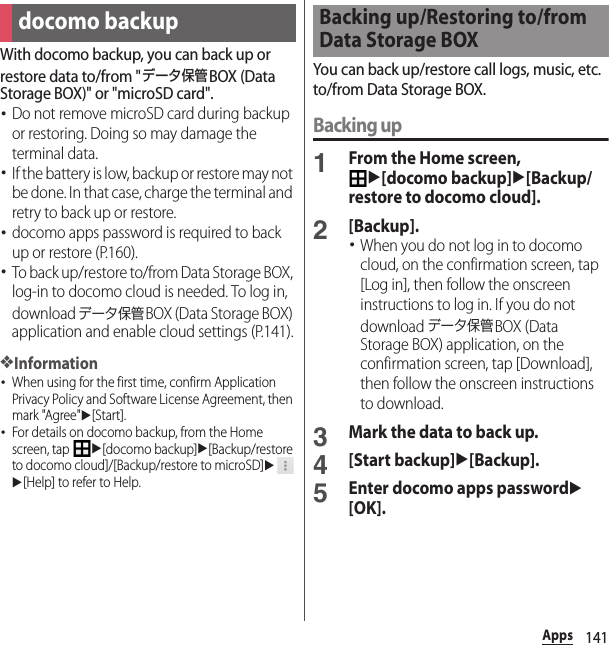 141AppsWith docomo backup, you can back up or restore data to/from &quot;データ保管BOX (Data Storage BOX)&quot; or &quot;microSD card&quot;.･Do not remove microSD card during backup or restoring. Doing so may damage the terminal data.･If the battery is low, backup or restore may not be done. In that case, charge the terminal and retry to back up or restore.･docomo apps password is required to back up or restore (P.160).･To back up/restore to/from Data Storage BOX, log-in to docomo cloud is needed. To log in, download データ保管BOX (Data Storage BOX) application and enable cloud settings (P.141).❖Information･When using for the first time, confirm Application Privacy Policy and Software License Agreement, then mark &quot;Agree&quot;u[Start].･For details on docomo backup, from the Home screen, tap u[docomo backup]u[Backup/restore to docomo cloud]/[Backup/restore to microSD]uu[Help] to refer to Help.You can back up/restore call logs, music, etc. to/from Data Storage BOX.Backing up1From the Home screen, u[docomo backup]u[Backup/restore to docomo cloud].2[Backup].･When you do not log in to docomo cloud, on the confirmation screen, tap [Log in], then follow the onscreen instructions to log in. If you do not download データ保管BOX (Data Storage BOX) application, on the confirmation screen, tap [Download], then follow the onscreen instructions to download.3Mark the data to back up.4[Start backup]u[Backup].5Enter docomo apps passwordu[OK].docomo backupBacking up/Restoring to/from Data Storage BOX