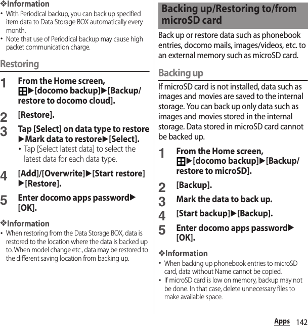 142Apps❖Information･With Periodical backup, you can back up specified item data to Data Storage BOX automatically every month.･Note that use of Periodical backup may cause high packet communication charge.Restoring1From the Home screen, u[docomo backup]u[Backup/restore to docomo cloud].2[Restore].3Tap [Select] on data type to restoreuMark data to restoreu[Select].･Tap [Select latest data] to select the latest data for each data type.4[Add]/[Overwrite]u[Start restore]u[Restore].5Enter docomo apps passwordu[OK].❖Information･When restoring from the Data Storage BOX, data is restored to the location where the data is backed up to. When model change etc., data may be restored to the different saving location from backing up.Back up or restore data such as phonebook entries, docomo mails, images/videos, etc. to an external memory such as microSD card.Backing upIf microSD card is not installed, data such as images and movies are saved to the internal storage. You can back up only data such as images and movies stored in the internal storage. Data stored in microSD card cannot be backed up.1From the Home screen, u[docomo backup]u[Backup/restore to microSD].2[Backup].3Mark the data to back up.4[Start backup]u[Backup].5Enter docomo apps passwordu[OK].❖Information･When backing up phonebook entries to microSD card, data without Name cannot be copied.･If microSD card is low on memory, backup may not be done. In that case, delete unnecessary files to make available space.Backing up/Restoring to/from microSD card