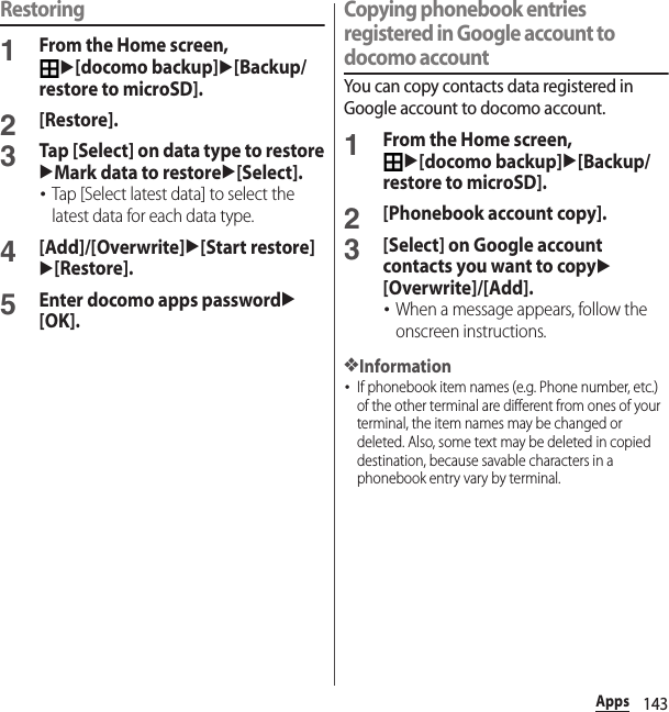 143AppsRestoring1From the Home screen, u[docomo backup]u[Backup/restore to microSD].2[Restore].3Tap [Select] on data type to restoreuMark data to restoreu[Select].･Tap [Select latest data] to select the latest data for each data type.4[Add]/[Overwrite]u[Start restore]u[Restore].5Enter docomo apps passwordu[OK].Copying phonebook entries registered in Google account to docomo accountYou can copy contacts data registered in Google account to docomo account.1From the Home screen, u[docomo backup]u[Backup/restore to microSD].2[Phonebook account copy].3[Select] on Google account contacts you want to copyu[Overwrite]/[Add].･When a message appears, follow the onscreen instructions.❖Information･If phonebook item names (e.g. Phone number, etc.) of the other terminal are different from ones of your terminal, the item names may be changed or deleted. Also, some text may be deleted in copied destination, because savable characters in a phonebook entry vary by terminal.