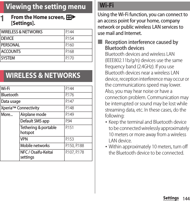 144SettingsSettings1From the Home screen, u[Settings].Using the Wi-Fi function, you can connect to an access point for your home, company network or public wireless LAN services to use mail and Internet.■ Reception interference caused by Bluetooth devicesBluetooth devices and wireless LAN (IEEE802.11b/g/n) devices use the same frequency band (2.4GHz). If you use Bluetooth devices near a wireless LAN device, reception interference may occur or the communications speed may lower. Also, you may hear noise or have a connection problem. Communication may be interrupted or sound may be lost while streaming data, etc. In these cases, do the following:･Keep the terminal and Bluetooth device to be connected wirelessly approximately 10 meters or more away from a wireless LAN device.･Within approximately 10 meters, turn off the Bluetooth device to be connected.Viewing the setting menuWIRELESS &amp; NETWORKSP. 1 4 4DEVICEP. 1 5 4PERSONALP. 1 6 0ACCOUNTSP. 1 6 8SYSTEMP. 1 7 0WIRELESS &amp; NETWORKSWi-FiP. 1 4 4BluetoothP. 1 7 6Data usageP. 1 4 7Xperia™ ConnectivityP. 1 4 8More... Airplane modeP. 1 4 9Default SMS appP. 9 4Tethering &amp; portable hotspotP. 1 5 1VPNP. 1 5 3Mobile networksP.150, P.188NFC / Osaifu-Keitai settingsP.107, P.178Wi-Fi