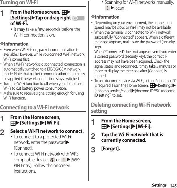 145SettingsTurning on Wi-Fi1From the Home screen, u[Settings]uTap or drag right   of Wi-Fi.･It may take a few seconds before the Wi-Fi connection is on.❖Information･Even when Wi-Fi is on, packet communication is available. However, while you connect Wi-Fi network, Wi-Fi comes first.･When a Wi-Fi network is disconnected, connection is automatically switched to a LTE/3G/GSM network mode. Note that packet communication charge may be applied if network connection stays switched.･Turn the Wi-Fi function to off when you do not use Wi-Fi to cut battery power consumption.･Make sure to receive signal strong enough for using Wi-Fi function.Connecting to a Wi-Fi network1From the Home screen, u[Settings]u[Wi-Fi].2Select a Wi-Fi network to connect.･To connect to a protected Wi-Fi network, enter the passwordu[Connect].･To connect Wi-Fi network with WPS compatible device,   or u[WPS PIN Entry]. Follow the onscreen instructions.･Scanning for Wi-Fi networks manually, u[Scan].❖Information･Depending on your environment, the connection speed may be slow, or Wi-Fi may not be available.･When the terminal is connected to Wi-Fi network successfully, &quot;Connected&quot; appears. When a different message appears, make sure the password (security key).When &quot;Connected&quot; does not appear even if you enter a correct password (security key), the correct IP address may not have been acquired. Check the signal status and reconnect. It may take 5 minutes or more to display the message after [Connect] is tapped.･To use docomo service via Wi-Fi, setting &quot;docomo ID&quot; is required. From the Home screen, u[Settings]u[docomo service/cloud]u[docomo ID設定 (docomo ID setting)] to set.Deleting connecting Wi-Fi network setting1From the Home screen, u[Settings]u[Wi-Fi].2Tap the Wi-Fi network that is currently connected.3[Forget].