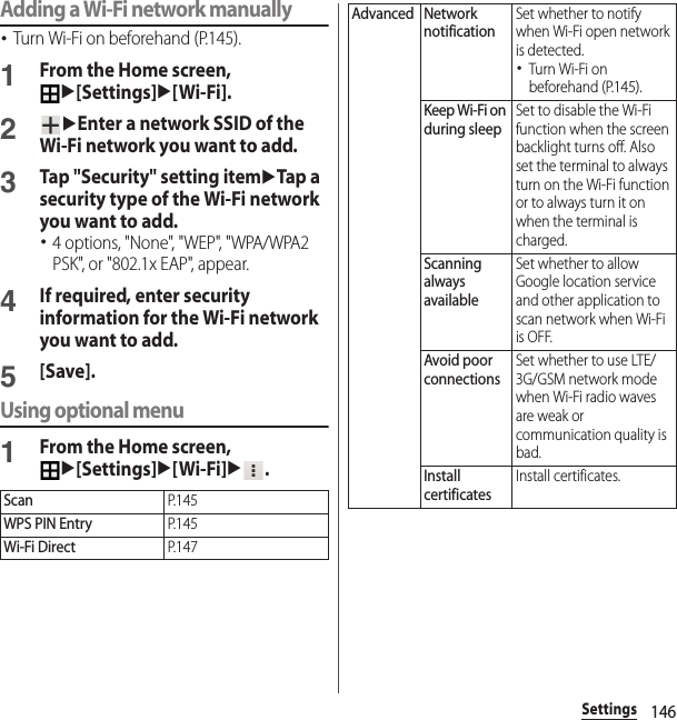 146SettingsAdding a Wi-Fi network manually･Turn Wi-Fi on beforehand (P.145).1From the Home screen, u[Settings]u[Wi-Fi].2uEnter a network SSID of the Wi-Fi network you want to add.3Tap &quot;Security&quot; setting itemuTap a security type of the Wi-Fi network you want to add.･4 options, &quot;None&quot;, &quot;WEP&quot;, &quot;WPA/WPA2 PSK&quot;, or &quot;802.1x EAP&quot;, appear.4If required, enter security information for the Wi-Fi network you want to add.5[Save].Using optional menu1From the Home screen, u[Settings]u[Wi-Fi]u.ScanP. 1 4 5WPS PIN EntryP. 1 4 5Wi-Fi DirectP. 1 4 7Advanced Network notificationSet whether to notify when Wi-Fi open network is detected.･Turn Wi-Fi on beforehand (P.145).Keep Wi-Fi on during sleepSet to disable the Wi-Fi function when the screen backlight turns off. Also set the terminal to always turn on the Wi-Fi function or to always turn it on when the terminal is charged.Scanning always availableSet whether to allow Google location service and other application to scan network when Wi-Fi is OFF.Avoid poor connectionsSet whether to use LTE/3G/GSM network mode when Wi-Fi radio waves are weak or communication quality is bad.Install certificatesInstall certificates.