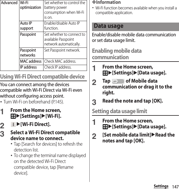 147SettingsUsing Wi-Fi Direct compatible deviceYou can connect among the devices compatible with Wi-Fi Direct via Wi-Fi even without configuring access point.･Turn Wi-Fi on beforehand (P.145).1From the Home screen, u[Settings]u[Wi-Fi].2u[Wi-Fi Direct].3Select a Wi-Fi Direct compatible device name to connect.･Tap [Search for devices] to refresh the detection list.･To change the terminal name displayed on the detected Wi-Fi Direct compatible device, tap [Rename device].❖Information･Wi-Fi function becomes available when you install a compatible application.Enable/disable mobile data communication or set data usage limit.Enabling mobile data communication1From the Home screen, u[Settings]u[Data usage].2Tap   of Mobile data communication or drag it to the right.3Read the note and tap [OK].Setting data usage limit1From the Home screen, u[Settings]u[Data usage].2[Set mobile data limit]uRead the notes and tap [OK].Advanced Wi-Fi optimizationSet whether to control the battery power consumption when Wi-Fi is on.Auto IP supportEnable/disable Auto IP function.PasspointSet whether to connect to available Passpoint network automatically.Passpoint networksSet Passpoint network.MAC addressCheck MAC address.IP addressCheck IP address.Data usage