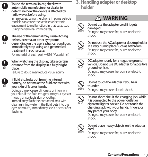 13Contents/PrecautionsTo use the terminal in car, check with automobile manufacturer or dealer to determine how the device is affected by radio waves before using.In rare cases, using the phone in some vehicle models can cause the vehicle&apos;s electronic equipment to malfunction. In that case, stop using the terminal immediately.The use of the terminal may cause itching, rashes, eczema, or other symptoms depending on the user&apos;s physical condition. Immediately stop using and get medical treatment in such a case.For material of each part →P.16 &quot;Material list&quot;When watching the display, take a certain distance from the display in a fully bright place.Failure to do so may reduce visual acuity.If fluid etc. leaks out from the internal battery, do not make the fluid contact with your skin of face or hands.Doing so may cause blindness or injury on your skin. If the fluid etc. gets into your eyes or mouth, or contacts skin or clothes, immediately flush the contacted area with clean running water. If the fluid gets into the eyes or mouth, immediately see a doctor after flushing.3. Handling adapter or desktop holder WARNINGDo not use the adapter cord if it gets damaged.Doing so may cause fire, burns or electric shock.Do not use the AC adapter or desktop holder in a very humid place such as bathroom.Doing so may cause fire, burns or electric shock.DC adapter is only for a negative ground vehicle. Do not use DC adapter for a positive ground vehicle.Doing so may cause fire, burns or electric shock.Do not touch the adapter if you hear thunder.Doing so may cause electric shock.Do not short-circuit the charging jack while it is connected to the power outlet or cigarette lighter socket. Do not touch the charging jack with your hands, fingers, or any part of your body.Doing so may cause fire, burns or electric shock.Do not place heavy objects on the adapter cord.Doing so may cause fire, burns or electric shock.DoDoDoDoDon’tDon’tDon’tDon’tDon’tDon’t