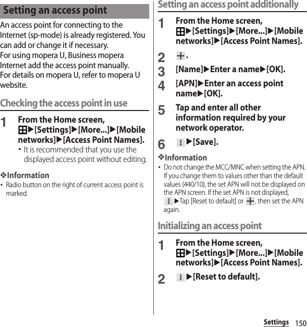 150SettingsAn access point for connecting to the Internet (sp-mode) is already registered. You can add or change it if necessary.For using mopera U, Business mopera Internet add the access point manually.For details on mopera U, refer to mopera U website.Checking the access point in use1From the Home screen, u[Settings]u[More...]u[Mobile networks]u[Access Point Names].･It is recommended that you use the displayed access point without editing.❖Information･Radio button on the right of current access point is marked.Setting an access point additionally1From the Home screen, u[Settings]u[More...]u[Mobile networks]u[Access Point Names].2.3[Name]uEnter a nameu[OK].4[APN]uEnter an access point nameu[OK].5Tap and enter all other information required by your network operator.6u[Save].❖Information･Do not change the MCC/MNC when setting the APN. If you change them to values other than the default values (440/10), the set APN will not be displayed on the APN screen. If the set APN is not displayed, uTap [Reset to default] or  , then set the APN again.Initializing an access point1From the Home screen, u[Settings]u[More...]u[Mobile networks]u[Access Point Names].2u[Reset to default].Setting an access point